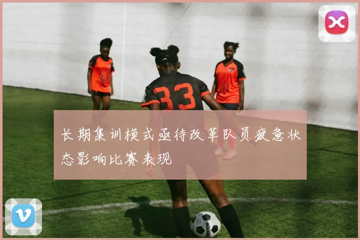 长期集训模式亟待改革队员疲惫状态影响比赛表现