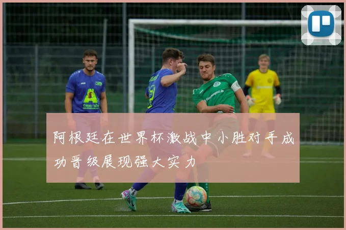 阿根廷在世界杯激战中小胜对手成功晋级展现强大实力