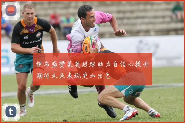 伊布盛赞莱奥进球助力自信心提升期待未来表现更加出色