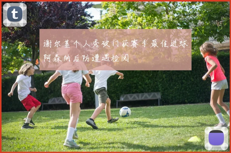 谢尔基个人秀破门获赛季最佳进球阿森纳后防遭遇检阅