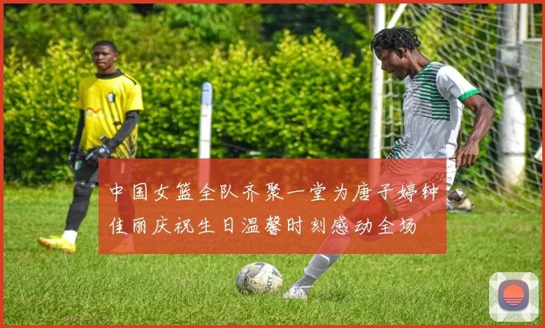 中国女篮全队齐聚一堂为唐子婷钟佳丽庆祝生日温馨时刻感动全场