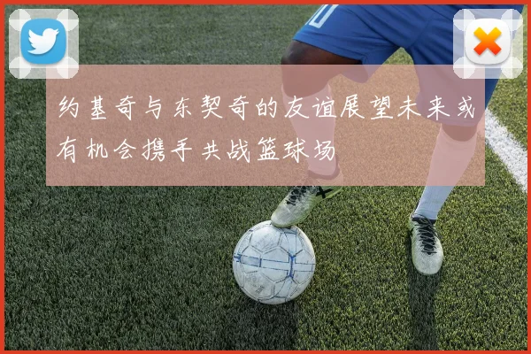 约基奇与东契奇的友谊展望未来或有机会携手共战篮球场