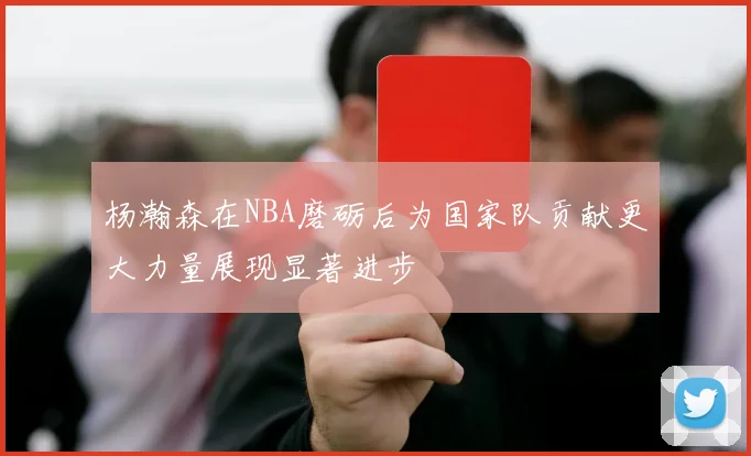 杨瀚森在NBA磨砺后为国家队贡献更大力量展现显著进步