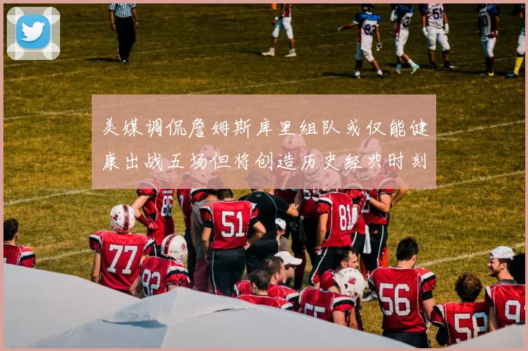 美媒调侃詹姆斯库里组队或仅能健康出战五场但将创造历史经典时刻