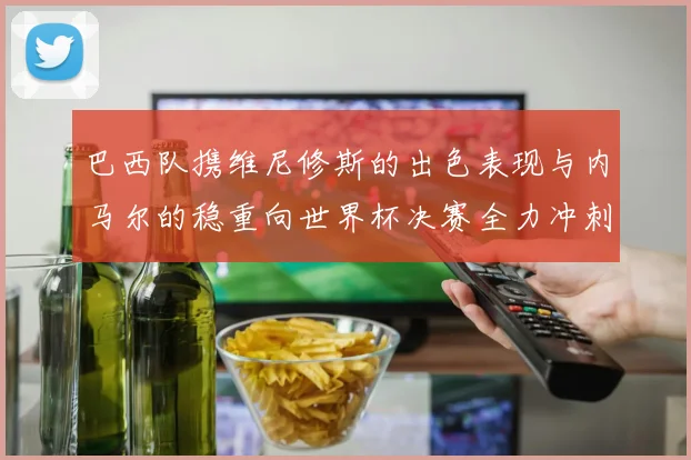 巴西队携维尼修斯的出色表现与内马尔的稳重向世界杯决赛全力冲刺