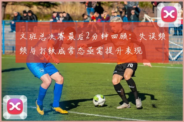 文班总决赛最后2分钟回顾：失误频频与打铁成常态亟需提升表现